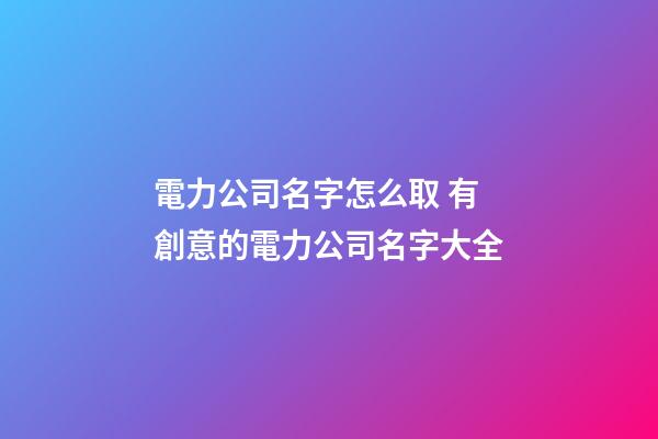 電力公司名字怎么取 有創意的電力公司名字大全-第1張-公司起名-玄機派